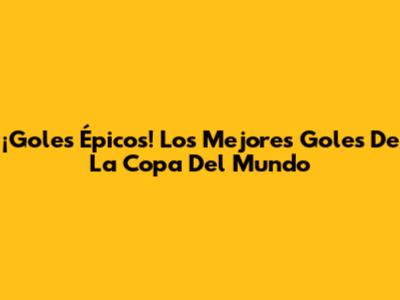 ¡Goles Épicos! Los Mejores Goles De La Copa Del Mundo