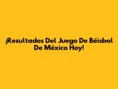 ¡Resultados Del Juego De Béisbol De México Hoy!
