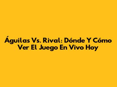 Águilas Vs. Rival: Dónde Y Cómo Ver El Juego En Vivo Hoy