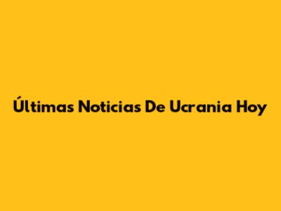 Últimas Noticias De Ucrania Hoy