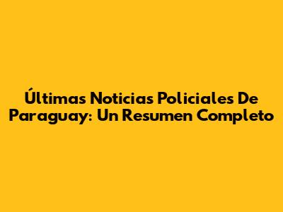 Últimas Noticias Policiales De Paraguay: Un Resumen Completo