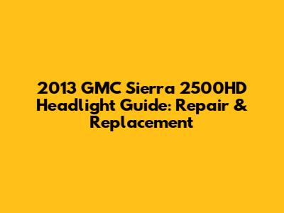 2013 GMC Sierra 2500HD Headlight Guide: Repair & Replacement