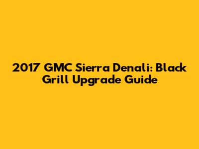 2017 GMC Sierra Denali: Black Grill Upgrade Guide