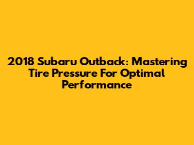 2018 Subaru Outback: Mastering Tire Pressure For Optimal Performance