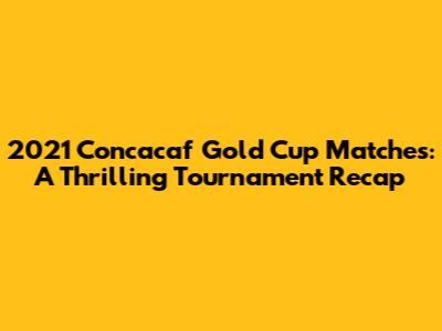 2021 Concacaf Gold Cup Matches: A Thrilling Tournament Recap