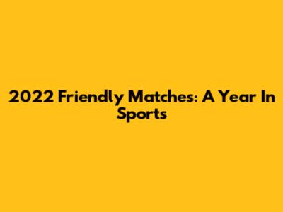 2022 Friendly Matches: A Year In Sports