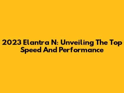 2023 Elantra N: Unveiling The Top Speed And Performance