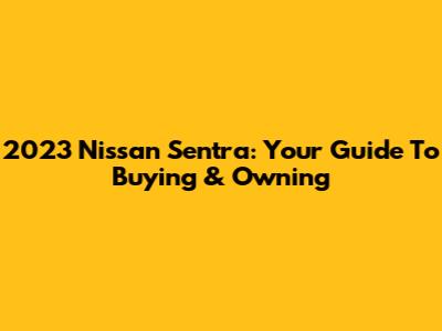 2023 Nissan Sentra: Your Guide To Buying & Owning