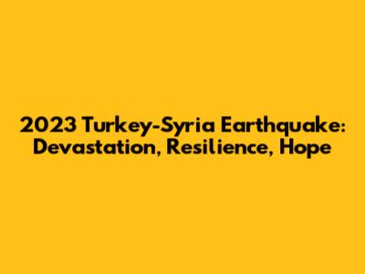 2023 Turkey-Syria Earthquake: Devastation, Resilience, Hope