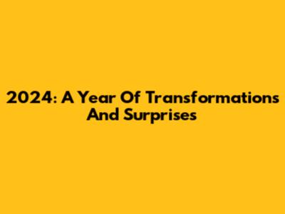 2024: A Year Of Transformations And Surprises