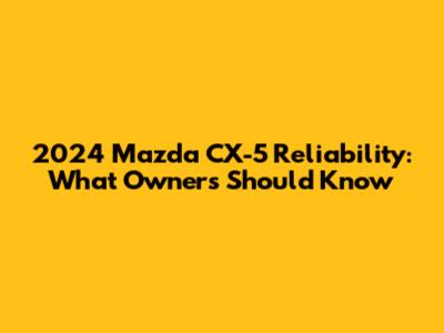 2024 Mazda CX-5 Reliability: What Owners Should Know