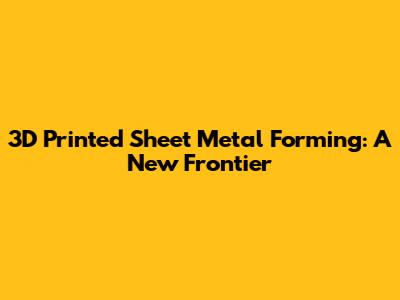 3D Printed Sheet Metal Forming: A New Frontier