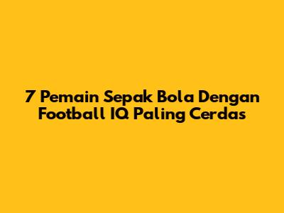 7 Pemain Sepak Bola Dengan Football IQ Paling Cerdas