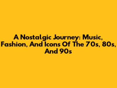 A Nostalgic Journey: Music, Fashion, And Icons Of The '70s, '80s, And '90s