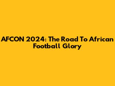 AFCON 2024: The Road To African Football Glory