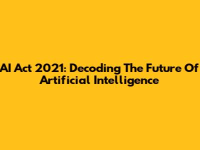 AI Act 2021: Decoding The Future Of Artificial Intelligence