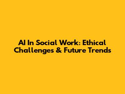 AI In Social Work: Ethical Challenges & Future Trends