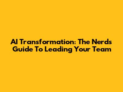 AI Transformation: The Nerd's Guide To Leading Your Team