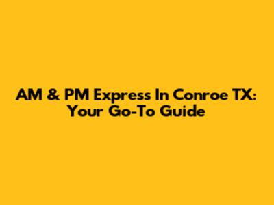 AM & PM Express In Conroe TX: Your Go-To Guide