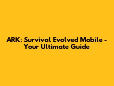 ARK: Survival Evolved Mobile - Your Ultimate Guide