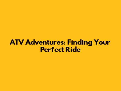 ATV Adventures: Finding Your Perfect Ride