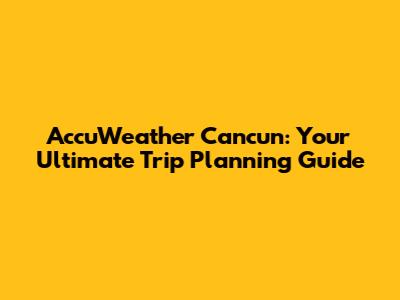 AccuWeather Cancun: Your Ultimate Trip Planning Guide