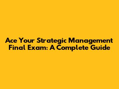 Ace Your Strategic Management Final Exam: A Complete Guide