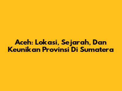 Aceh: Lokasi, Sejarah, Dan Keunikan Provinsi Di Sumatera