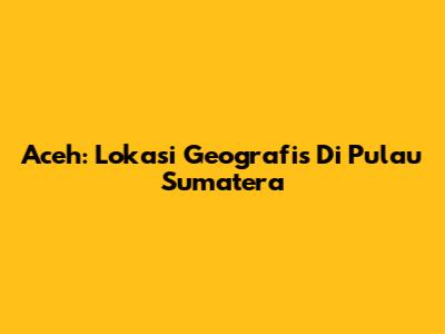 Aceh: Lokasi Geografis Di Pulau Sumatera