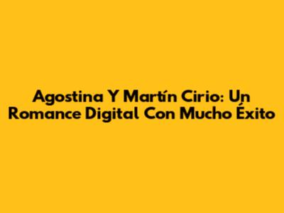 Agostina Y Martín Cirio: Un Romance Digital Con Mucho Éxito