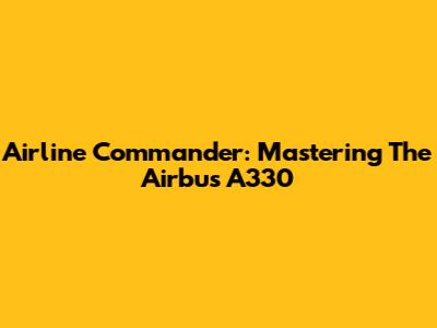 Airline Commander: Mastering The Airbus A330