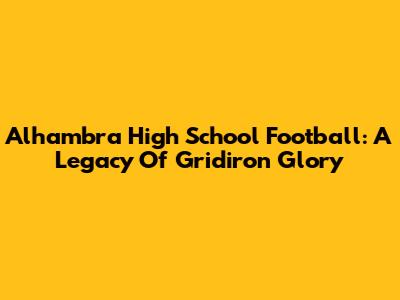 Alhambra High School Football: A Legacy Of Gridiron Glory