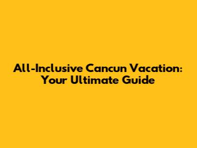 All-Inclusive Cancun Vacation: Your Ultimate Guide