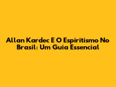 Allan Kardec E O Espiritismo No Brasil: Um Guia Essencial