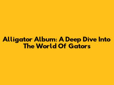 Alligator Album: A Deep Dive Into The World Of Gators