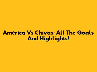 América Vs Chivas: All The Goals And Highlights!