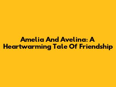 Amelia And Avelina: A Heartwarming Tale Of Friendship