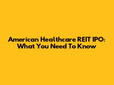American Healthcare REIT IPO: What You Need To Know
