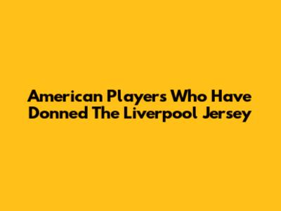 American Players Who Have Donned The Liverpool Jersey