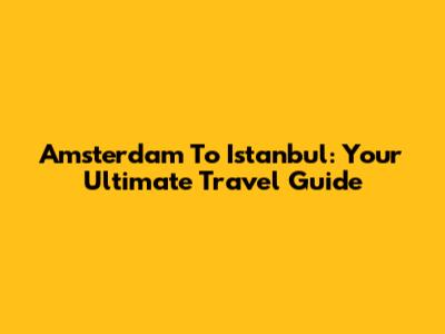 Amsterdam To Istanbul: Your Ultimate Travel Guide