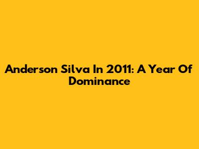 Anderson Silva In 2011: A Year Of Dominance