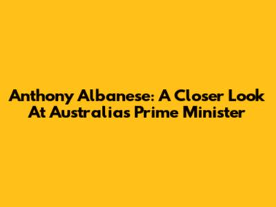 Anthony Albanese: A Closer Look At Australia's Prime Minister
