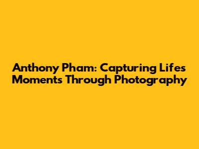 Anthony Pham: Capturing Life's Moments Through Photography