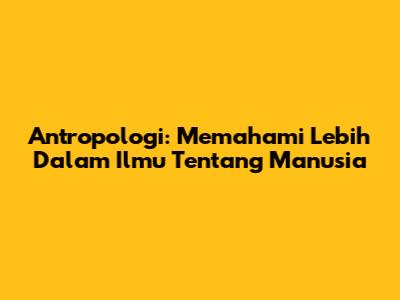 Antropologi: Memahami Lebih Dalam Ilmu Tentang Manusia