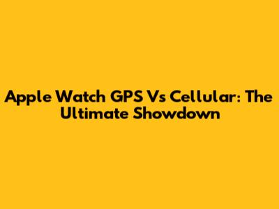 Apple Watch GPS Vs Cellular: The Ultimate Showdown