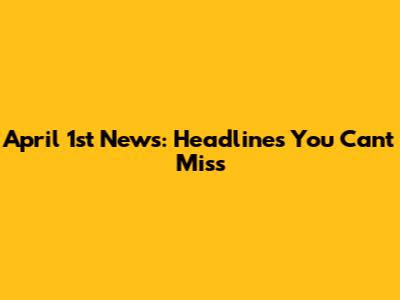 April 1st News: Headlines You Can't Miss