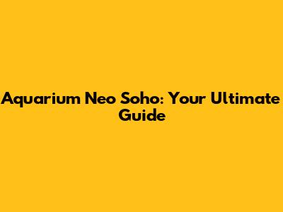 Aquarium Neo Soho: Your Ultimate Guide