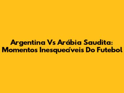 Argentina Vs Arábia Saudita: Momentos Inesquecíveis Do Futebol