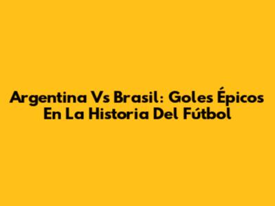 Argentina Vs Brasil: Goles Épicos En La Historia Del Fútbol