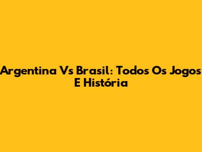 Argentina Vs Brasil: Todos Os Jogos E História